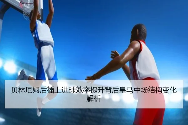 贝林厄姆后插上进球效率提升背后皇马中场结构变化解析