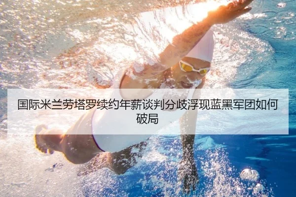 国际米兰劳塔罗续约年薪谈判分歧浮现蓝黑军团如何破局