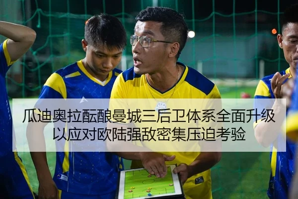 瓜迪奥拉酝酿曼城三后卫体系全面升级以应对欧陆强敌密集压迫考验