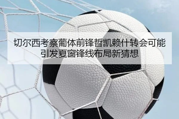 切尔西考察葡体前锋哲凯赖什转会可能引发夏窗锋线布局新猜想