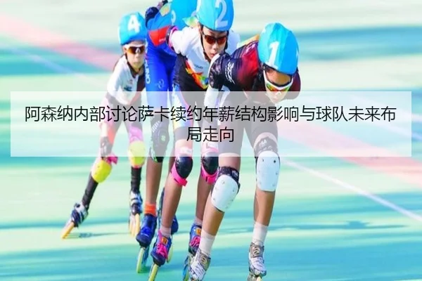 阿森纳内部讨论萨卡续约年薪结构影响与球队未来布局走向